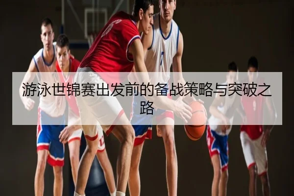 游泳世锦赛出发前的备战策略与突破之路