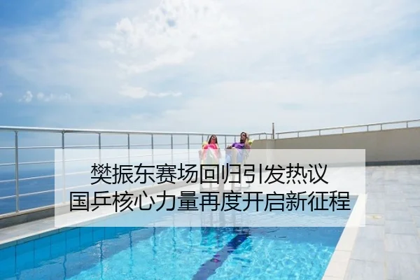 樊振东赛场回归引发热议 国乒核心力量再度开启新征程