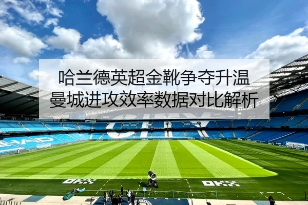哈兰德英超金靴争夺升温 曼城进攻效率数据对比解析