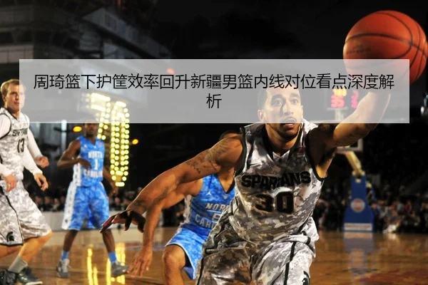 周琦篮下护筐效率回升新疆男篮内线对位看点深度解析