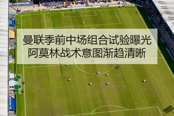 曼联季前中场组合试验曝光 阿莫林战术意图渐趋清晰