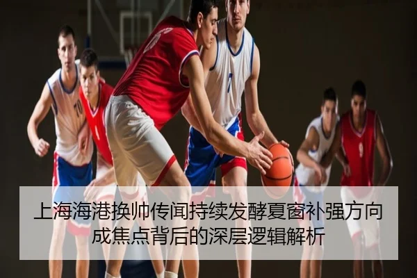 上海海港换帅传闻持续发酵夏窗补强方向成焦点背后的深层逻辑解析