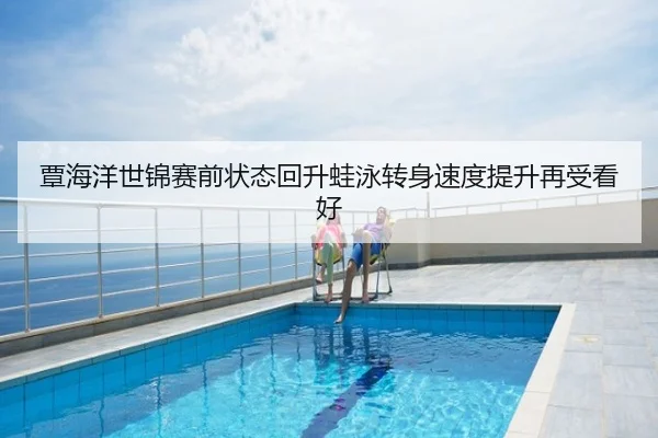 覃海洋世锦赛前状态回升蛙泳转身速度提升再受看好