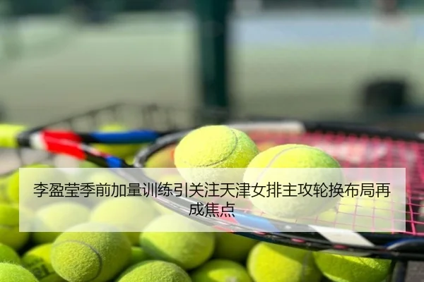 李盈莹季前加量训练引关注天津女排主攻轮换布局再成焦点