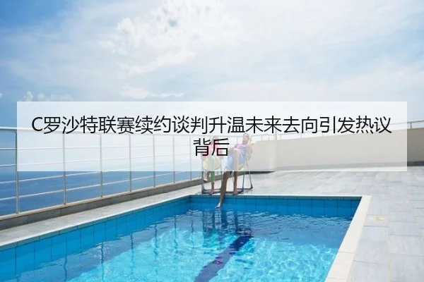 C罗沙特联赛续约谈判升温未来去向引发热议背后