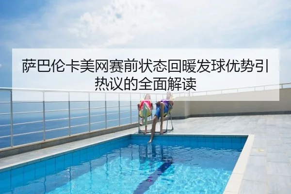 萨巴伦卡美网赛前状态回暖发球优势引热议的全面解读