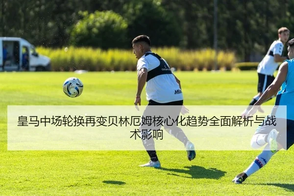皇马中场轮换再变贝林厄姆核心化趋势全面解析与战术影响